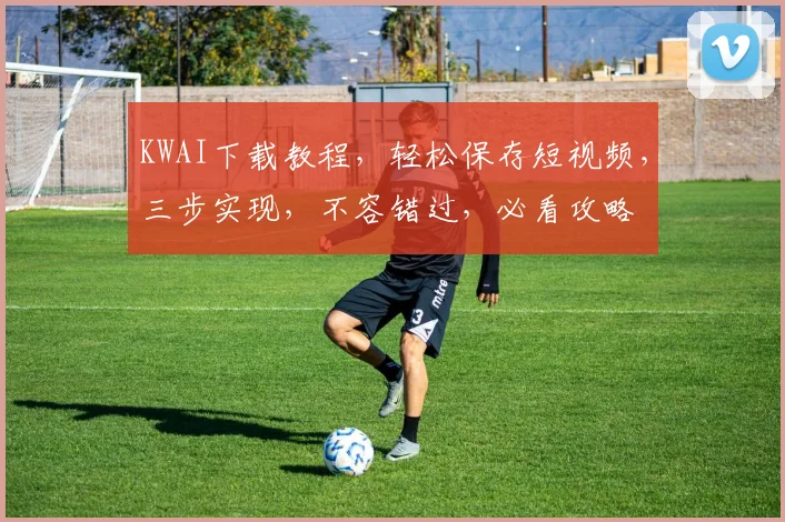 KWAI下载教程，轻松保存短视频，三步实现，不容错过，必看攻略