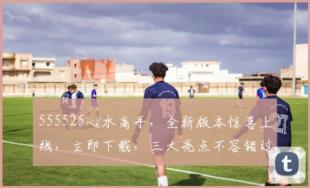 555525心水高手，全新版本惊喜上线，立即下载，三大亮点不容错过