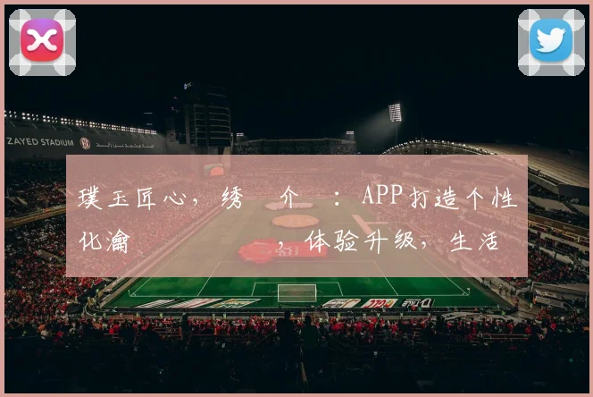 璞玉匠心，绣鍥介檯：APP打造个性化瀹樻柟鐗堜笅，体验升级，生活更精彩